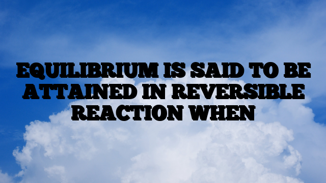 EQUILIBRIUM IS SAID TO BE ATTAINED IN REVERSIBLE REACTION WHEN