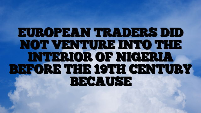 EUROPEAN TRADERS DID NOT VENTURE INTO THE INTERIOR OF NIGERIA BEFORE THE 19TH CENTURY BECAUSE