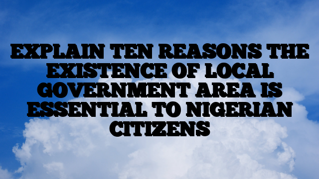 EXPLAIN TEN REASONS THE EXISTENCE OF LOCAL GOVERNMENT AREA IS ESSENTIAL TO NIGERIAN CITIZENS