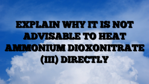 EXPLAIN WHY IT IS NOT ADVISABLE TO HEAT AMMONIUM DIOXONITRATE (III) DIRECTLY