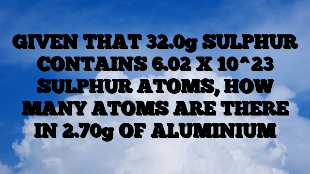 GIVEN THAT 32.0g SULPHUR CONTAINS 6.02 X 10^23 SULPHUR ATOMS, HOW MANY ATOMS ARE THERE IN 2.70g OF ALUMINIUM