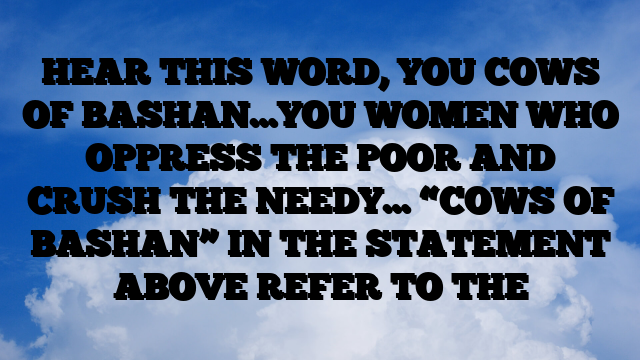 HEAR THIS WORD, YOU COWS OF BASHAN…YOU WOMEN WHO OPPRESS THE POOR AND CRUSH THE NEEDY… “COWS OF BASHAN” IN THE STATEMENT ABOVE REFER TO THE