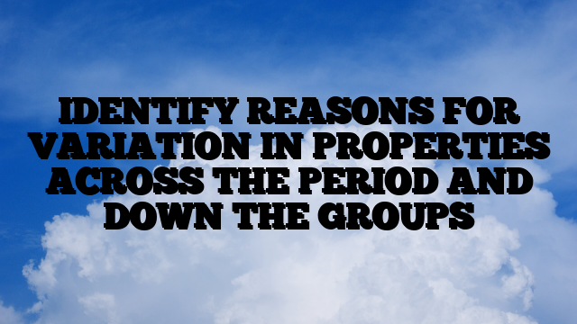 IDENTIFY REASONS FOR VARIATION IN PROPERTIES ACROSS THE PERIOD AND DOWN THE GROUPS