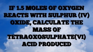 IF 1.5 MOLES OF OXYGEN REACTS WITH SULPHUR (IV) OXIDE, CALCULATE THE MASS OF TETRAOXOSULPHATE(VI) ACID PRODUCED