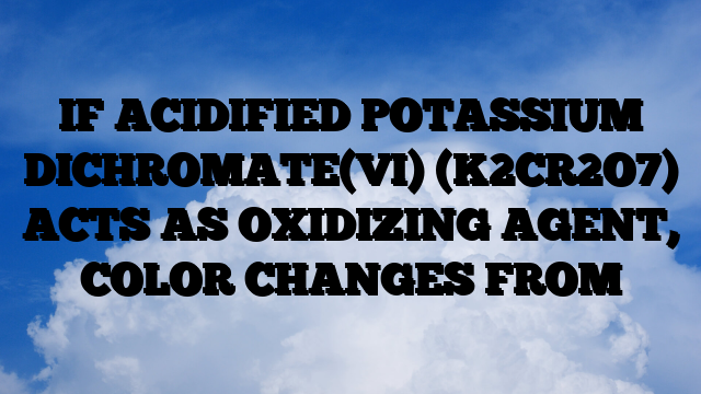 IF ACIDIFIED POTASSIUM DICHROMATE(VI) (K2CR2O7) ACTS AS OXIDIZING AGENT, COLOR CHANGES FROM