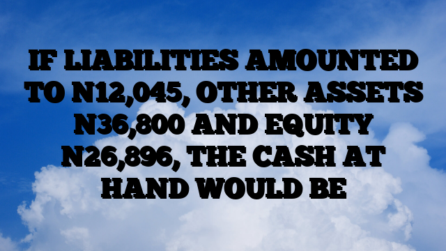 IF LIABILITIES AMOUNTED TO N12,045, OTHER ASSETS N36,800 AND EQUITY N26,896, THE CASH AT HAND WOULD BE