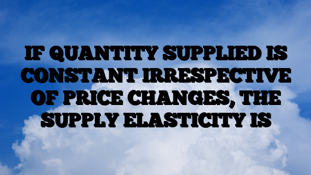 IF QUANTITY SUPPLIED IS CONSTANT IRRESPECTIVE OF PRICE CHANGES, THE SUPPLY ELASTICITY IS