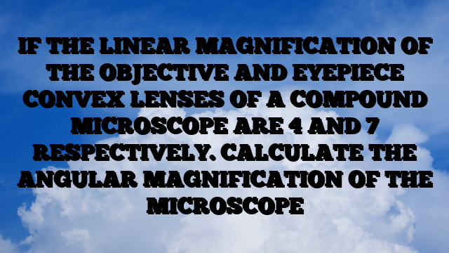 IF THE LINEAR MAGNIFICATION OF THE OBJECTIVE AND EYEPIECE CONVEX LENSES OF A COMPOUND MICROSCOPE ARE 4 AND 7 RESPECTIVELY. CALCULATE THE ANGULAR MAGNIFICATION OF THE MICROSCOPE