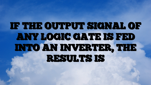 IF THE OUTPUT SIGNAL OF ANY LOGIC GATE IS FED INTO AN INVERTER, THE RESULTS IS