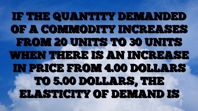 IF THE QUANTITY DEMANDED OF A COMMODITY INCREASES FROM 20 UNITS TO 30 UNITS WHEN THERE IS AN INCREASE IN PRICE FROM 4.00 DOLLARS TO 5.00 DOLLARS, THE ELASTICITY OF DEMAND IS