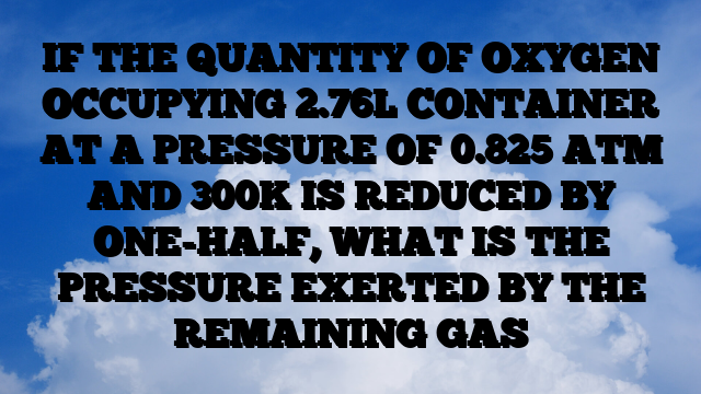 IF THE QUANTITY OF OXYGEN OCCUPYING 2.76L CONTAINER AT A PRESSURE OF 0.825 ATM AND 300K IS REDUCED BY ONE-HALF, WHAT IS THE PRESSURE EXERTED BY THE REMAINING GAS