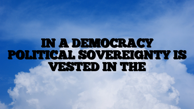 IN A DEMOCRACY POLITICAL SOVEREIGNTY IS VESTED IN THE