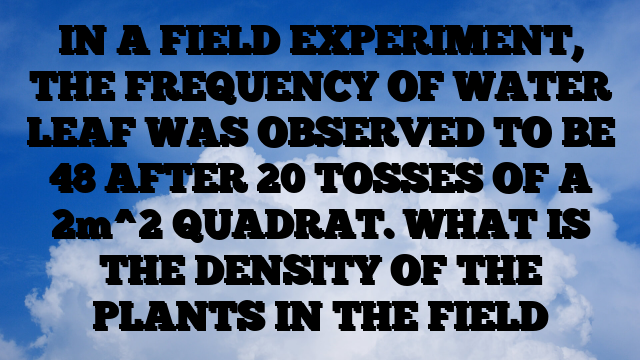 IN A FIELD EXPERIMENT, THE FREQUENCY OF WATER LEAF WAS OBSERVED TO BE 48 AFTER 20 TOSSES OF A 2m^2 QUADRAT. WHAT IS THE DENSITY OF THE PLANTS IN THE FIELD