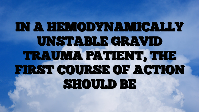 IN A HEMODYNAMICALLY UNSTABLE GRAVID TRAUMA PATIENT, THE FIRST COURSE OF ACTION SHOULD BE