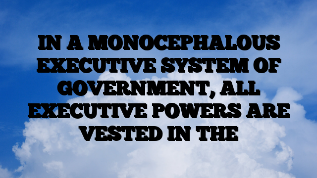 IN A MONOCEPHALOUS EXECUTIVE SYSTEM OF GOVERNMENT, ALL EXECUTIVE POWERS ARE VESTED IN THE