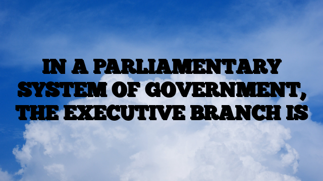 IN A PARLIAMENTARY SYSTEM OF GOVERNMENT, THE EXECUTIVE BRANCH IS