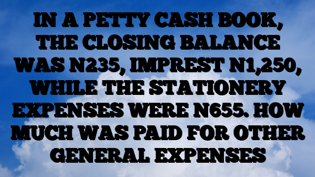 IN A PETTY CASH BOOK, THE CLOSING BALANCE WAS N235, IMPREST N1,250, WHILE THE STATIONERY EXPENSES WERE N655. HOW MUCH WAS PAID FOR OTHER GENERAL EXPENSES