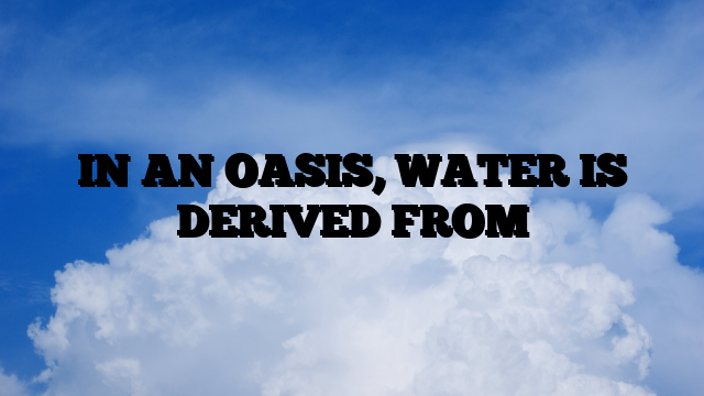 IN AN OASIS, WATER IS DERIVED FROM