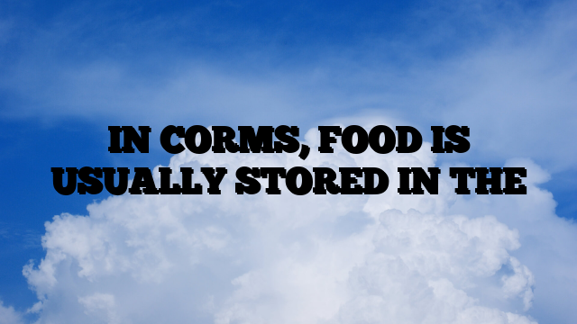 IN CORMS, FOOD IS USUALLY STORED IN THE