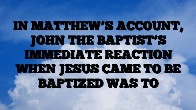 IN MATTHEW’S ACCOUNT, JOHN THE BAPTIST’S IMMEDIATE REACTION WHEN JESUS CAME TO BE BAPTIZED WAS TO