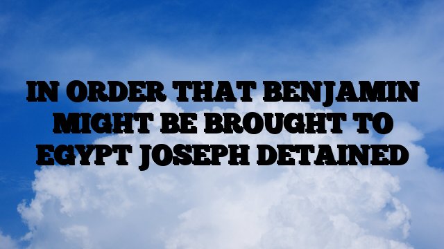 IN ORDER THAT BENJAMIN MIGHT BE BROUGHT TO EGYPT JOSEPH DETAINED