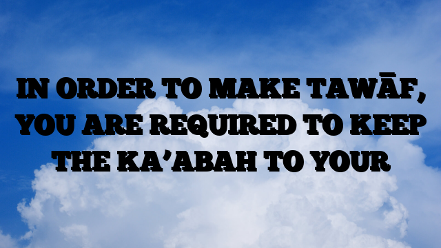 IN ORDER TO MAKE TAWĀF, YOU ARE REQUIRED TO KEEP THE KA’ABAH TO YOUR