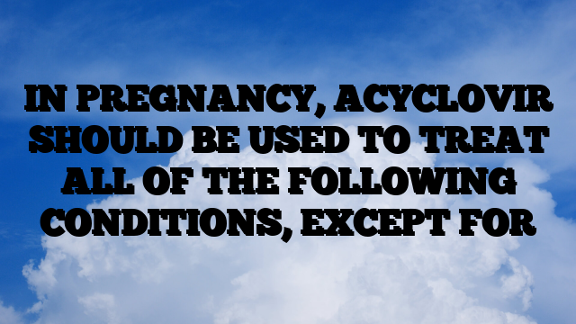 IN PREGNANCY, ACYCLOVIR SHOULD BE USED TO TREAT ALL OF THE FOLLOWING CONDITIONS, EXCEPT FOR