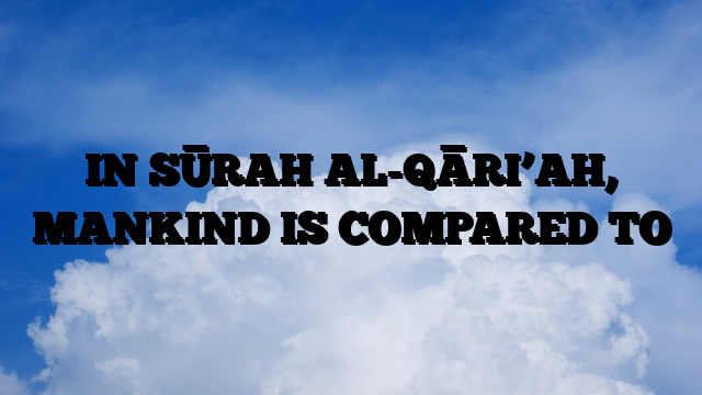 IN SŪRAH AL-QĀRI’AH, MANKIND IS COMPARED TO