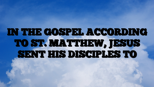 IN THE GOSPEL ACCORDING TO ST. MATTHEW, JESUS SENT HIS DISCIPLES TO