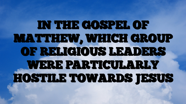 IN THE GOSPEL OF MATTHEW, WHICH GROUP OF RELIGIOUS LEADERS WERE PARTICULARLY HOSTILE TOWARDS JESUS