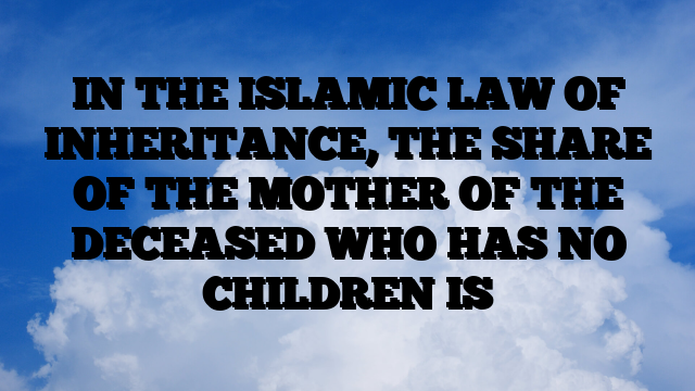 IN THE ISLAMIC LAW OF INHERITANCE, THE SHARE OF THE MOTHER OF THE DECEASED WHO HAS NO CHILDREN IS