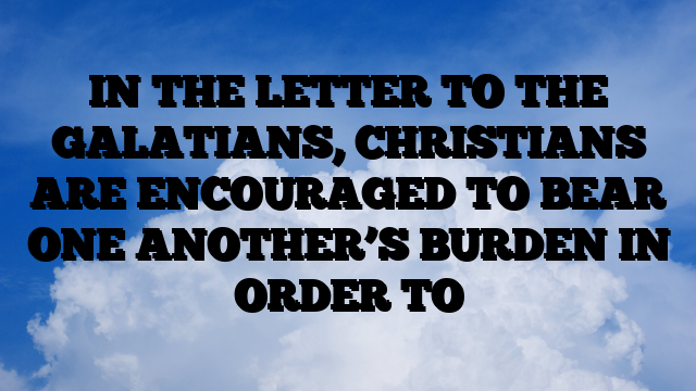 IN THE LETTER TO THE GALATIANS, CHRISTIANS ARE ENCOURAGED TO BEAR ONE ANOTHER’S BURDEN IN ORDER TO