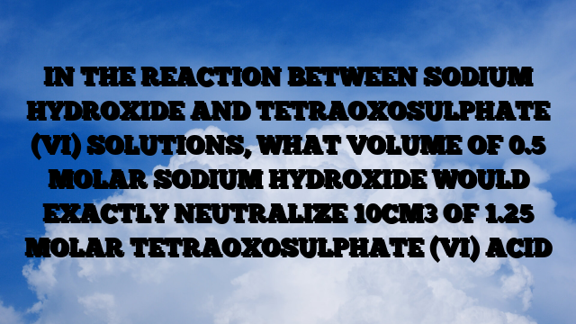 IN THE REACTION BETWEEN SODIUM HYDROXIDE AND TETRAOXOSULPHATE (VI) SOLUTIONS, WHAT VOLUME OF 0.5 MOLAR SODIUM HYDROXIDE WOULD EXACTLY NEUTRALIZE 10CM3 OF 1.25 MOLAR TETRAOXOSULPHATE (VI) ACID