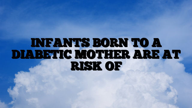 INFANTS BORN TO A DIABETIC MOTHER ARE AT RISK OF