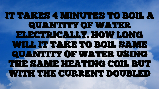 IT TAKES 4 MINUTES TO BOIL A QUANTITY OF WATER ELECTRICALLY. HOW LONG WILL IT TAKE TO BOIL SAME QUANTITY OF WATER USING THE SAME HEATING COIL BUT WITH THE CURRENT DOUBLED