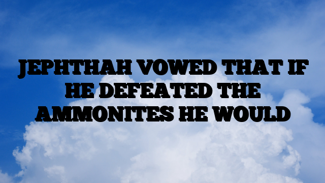 JEPHTHAH VOWED THAT IF HE DEFEATED THE AMMONITES HE WOULD