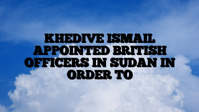 KHEDIVE ISMAIL APPOINTED BRITISH OFFICERS IN SUDAN IN ORDER TO