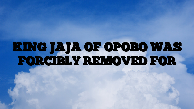 KING JAJA OF OPOBO WAS FORCIBLY REMOVED FOR