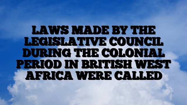 LAWS MADE BY THE LEGISLATIVE COUNCIL DURING THE COLONIAL PERIOD IN BRITISH WEST AFRICA WERE CALLED