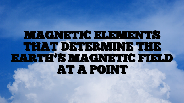 MAGNETIC ELEMENTS THAT DETERMINE THE EARTH’S MAGNETIC FIELD AT A POINT