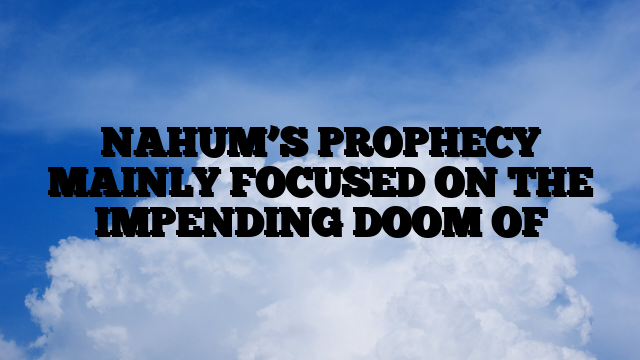 NAHUM’S PROPHECY MAINLY FOCUSED ON THE IMPENDING DOOM OF