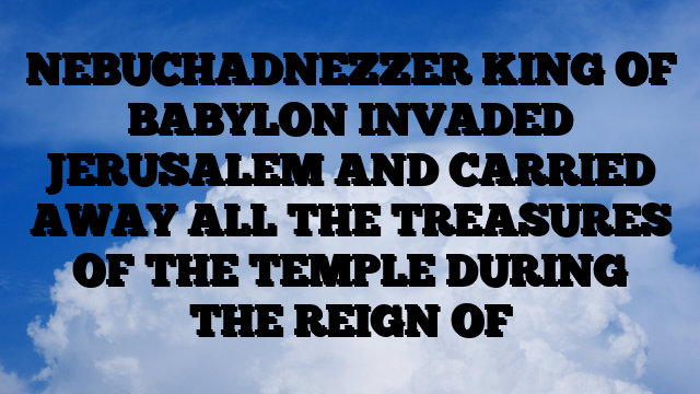 NEBUCHADNEZZER KING OF BABYLON INVADED JERUSALEM AND CARRIED AWAY ALL THE TREASURES OF THE TEMPLE DURING THE REIGN OF