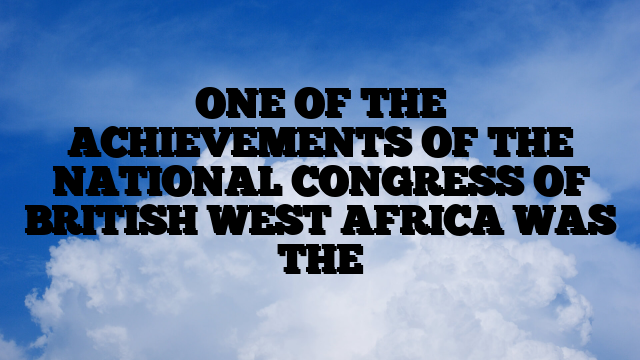 ONE OF THE ACHIEVEMENTS OF THE NATIONAL CONGRESS OF BRITISH WEST AFRICA WAS THE