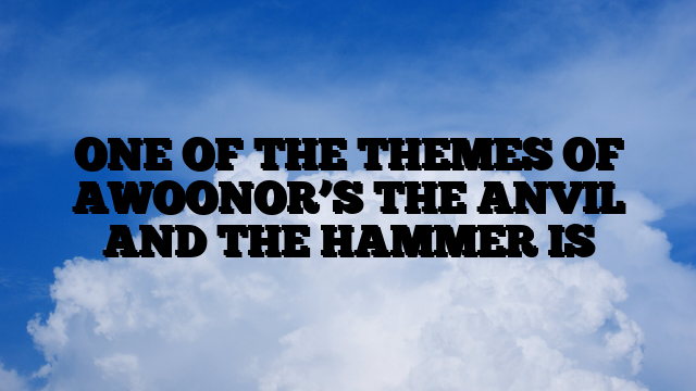 ONE OF THE THEMES OF AWOONOR’S THE ANVIL AND THE HAMMER IS