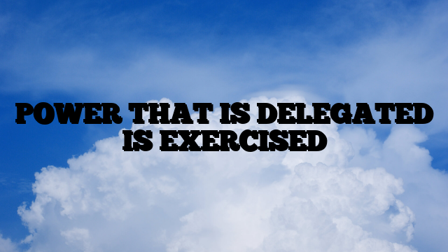 POWER THAT IS DELEGATED IS EXERCISED