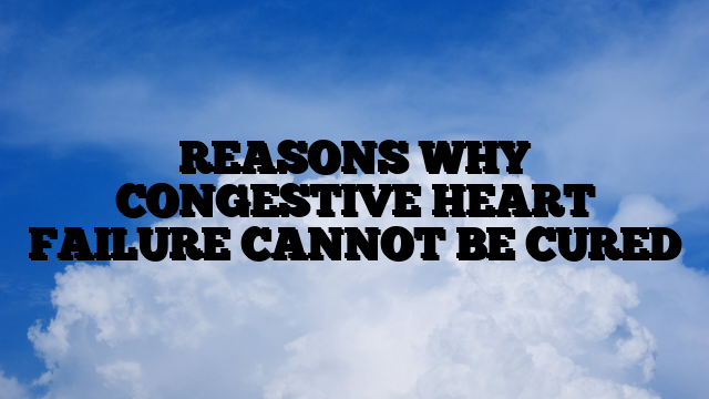 REASONS WHY CONGESTIVE HEART FAILURE CANNOT BE CURED