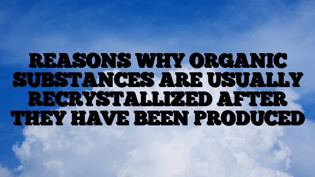 REASONS WHY ORGANIC SUBSTANCES ARE USUALLY RECRYSTALLIZED AFTER THEY HAVE BEEN PRODUCED