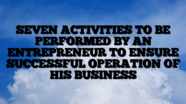 SEVEN ACTIVITIES TO BE PERFORMED BY AN ENTREPRENEUR TO ENSURE SUCCESSFUL OPERATION OF HIS BUSINESS