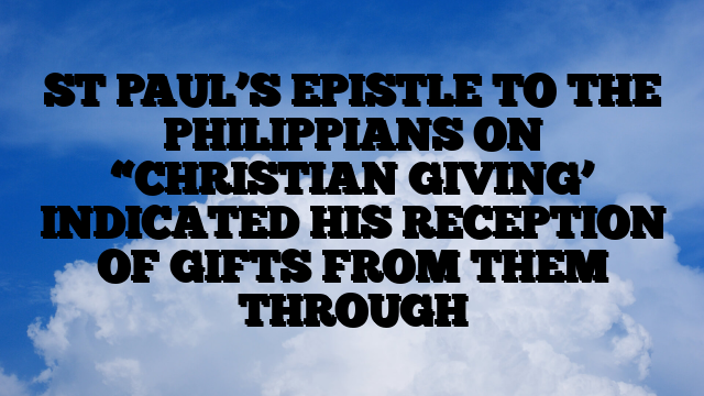 ST PAUL’S EPISTLE TO THE PHILIPPIANS ON “CHRISTIAN GIVING’ INDICATED HIS RECEPTION OF GIFTS FROM THEM THROUGH