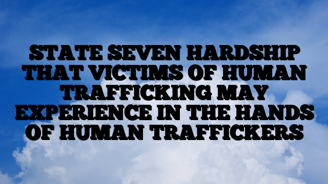 STATE SEVEN HARDSHIP THAT VICTIMS OF HUMAN TRAFFICKING MAY EXPERIENCE IN THE HANDS OF HUMAN TRAFFICKERS